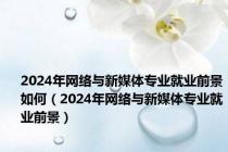 2024年网络与新媒体专业就业前景如何（2024年网络与新媒体专业就业前景）