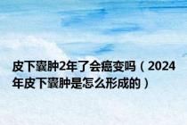 皮下囊肿2年了会癌变吗（2024年皮下囊肿是怎么形成的）
