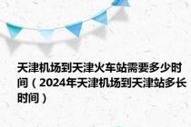 天津机场到天津火车站需要多少时间（2024年天津机场到天津站多长时间）