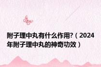 附子理中丸有什么作用?（2024年附子理中丸的神奇功效）
