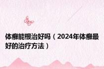 体癣能根治好吗（2024年体癣最好的治疗方法）