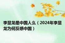 李显龙是中国人么（2024年李显龙为何反感中国）