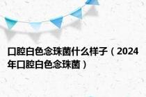 口腔白色念珠菌什么样子（2024年口腔白色念珠菌）