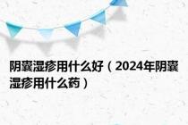 阴囊湿疹用什么好（2024年阴囊湿疹用什么药）
