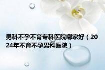 男科不孕不育专科医院哪家好（2024年不育不孕男科医院）