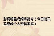 影视明星冯绍峰简介（今日时讯冯绍峰个人资料家庭）