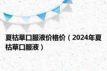 夏枯草口服液价格价（2024年夏枯草口服液）