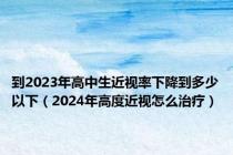 到2023年高中生近视率下降到多少以下（2024年高度近视怎么治疗）