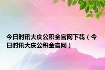 今日时讯大庆公积金官网下载（今日时讯大庆公积金官网）