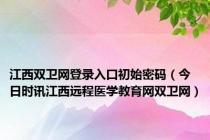 江西双卫网登录入口初始密码（今日时讯江西远程医学教育网双卫网）