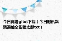 今日离港gltxt下载（今日时讯飘飘遇仙全集狼太郎txt）