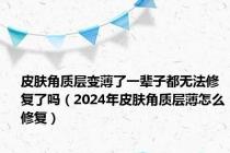 皮肤角质层变薄了一辈子都无法修复了吗（2024年皮肤角质层薄怎么修复）