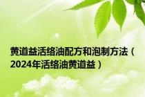 黄道益活络油配方和泡制方法（2024年活络油黄道益）