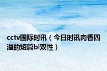cctv国际时讯（今日时讯肉香四溢的短篇bl双性）