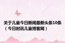 关于儿童今日新闻最新头条10条（今日时讯儿童博客网）