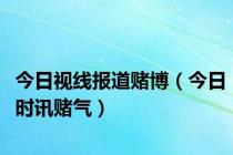 今日视线报道赌博（今日时讯赌气）