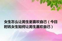 女生怎么让男生更喜欢自己（今日时讯女生如何让男生喜欢自己）