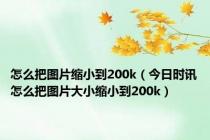 怎么把图片缩小到200k（今日时讯怎么把图片大小缩小到200k）