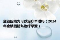 金锁固精丸可以治疗早泄吗（2024年金锁固精丸治疗早泄）