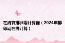 在线算排卵期计算器（2024年排卵期在线计算）
