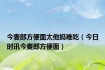 今麦郎方便面太他妈难吃（今日时讯今麦郎方便面）