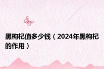 黑枸杞值多少钱（2024年黑枸杞的作用）
