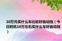 10万元买什么车比较好自动挡（今日时讯10万左右买什么车好自动挡）