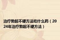 治疗勃起不硬方法吃什么药（2024年治疗勃起不硬方法）