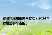 安徽省滁州市未来发展（2024年滁州是哪个省的）