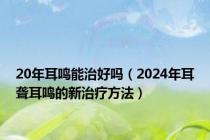 20年耳鸣能治好吗（2024年耳聋耳鸣的新治疗方法）