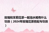 玫瑰和茉莉花茶一起泡水喝有什么功效（2024年玫瑰花茶搭配与功效）