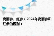 高丽参、红参（2024年高丽参和红参的区别）
