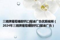 三精牌葡萄糖酸钙口服液广告优酷视频（2024年三精牌葡萄糖酸钙口服液广告）