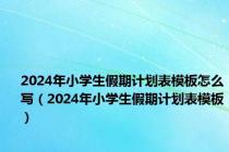 2024年小学生假期计划表模板怎么写（2024年小学生假期计划表模板）