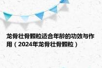 龙骨壮骨颗粒适合年龄的功效与作用（2024年龙骨壮骨颗粒）