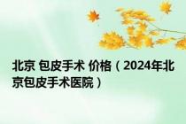 北京 包皮手术 价格（2024年北京包皮手术医院）
