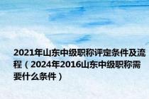 2021年山东中级职称评定条件及流程（2024年2016山东中级职称需要什么条件）