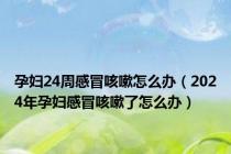 孕妇24周感冒咳嗽怎么办（2024年孕妇感冒咳嗽了怎么办）