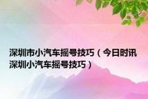 深圳市小汽车摇号技巧（今日时讯深圳小汽车摇号技巧）