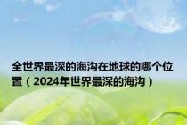 全世界最深的海沟在地球的哪个位置（2024年世界最深的海沟）
