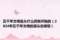 五千年文明是从什么时候开始的（2024年五千年文明的源头在哪里）
