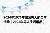 2024年1976年属龙男人的全年运势（2024年男人生活用品）