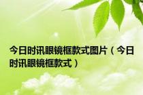 今日时讯眼镜框款式图片（今日时讯眼镜框款式）
