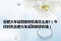 合肥火车站到新桥机场怎么走?（今日时讯合肥火车站到新桥机场）
