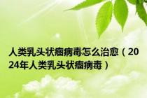 人类乳头状瘤病毒怎么治愈（2024年人类乳头状瘤病毒）