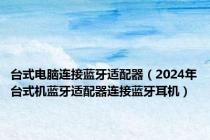 台式电脑连接蓝牙适配器（2024年台式机蓝牙适配器连接蓝牙耳机）