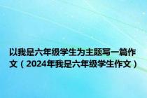 以我是六年级学生为主题写一篇作文（2024年我是六年级学生作文）