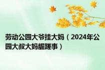 劳动公园大爷挂大妈（2024年公园大叔大妈龌蹉事）