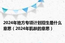 2024年地方专项计划招生是什么意思（2024年肌肤的意思）