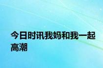 今日时讯我妈和我一起高潮